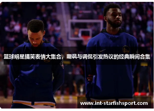 篮球明星搞笑表情大集合,嘲讽与调侃引发热议的经典瞬间合集