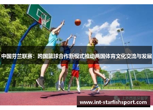 中国芬兰联赛:跨国篮球合作新模式推动两国体育文化交流与发展